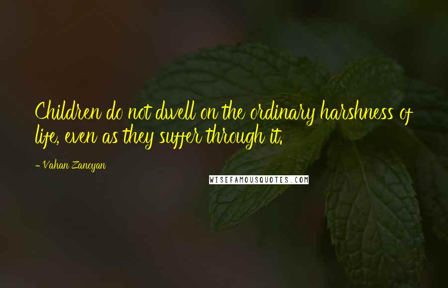 Vahan Zanoyan Quotes: Children do not dwell on the ordinary harshness of life, even as they suffer through it.