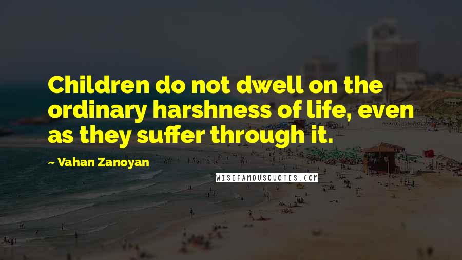 Vahan Zanoyan Quotes: Children do not dwell on the ordinary harshness of life, even as they suffer through it.