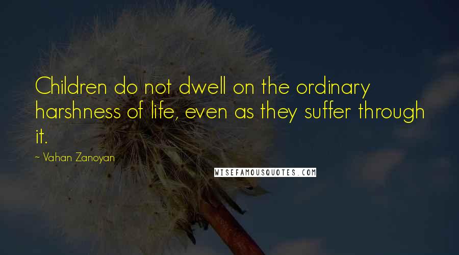 Vahan Zanoyan Quotes: Children do not dwell on the ordinary harshness of life, even as they suffer through it.