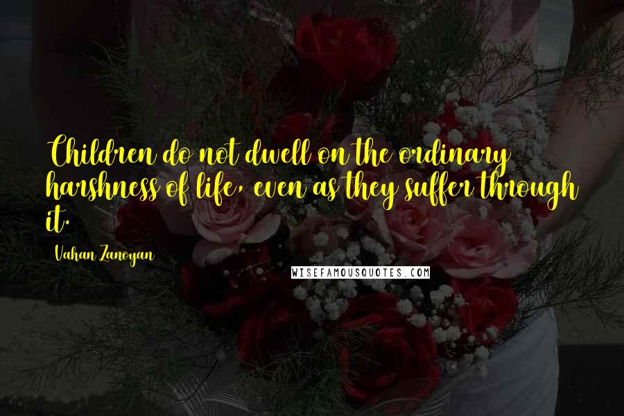 Vahan Zanoyan Quotes: Children do not dwell on the ordinary harshness of life, even as they suffer through it.