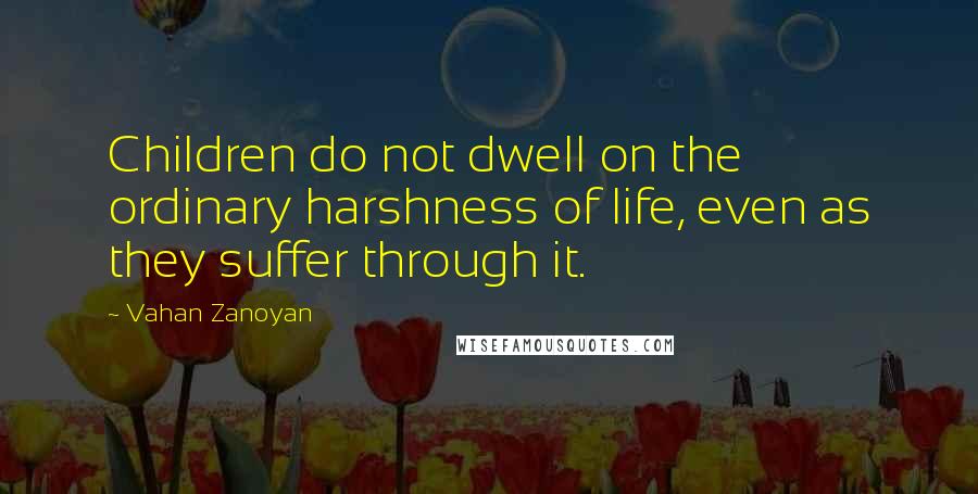 Vahan Zanoyan Quotes: Children do not dwell on the ordinary harshness of life, even as they suffer through it.