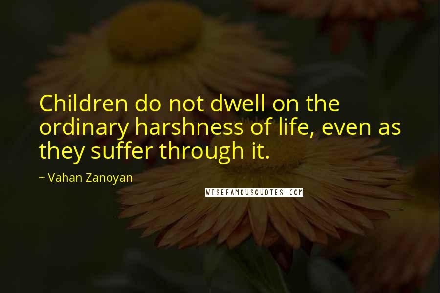 Vahan Zanoyan Quotes: Children do not dwell on the ordinary harshness of life, even as they suffer through it.