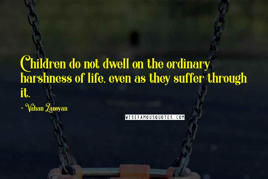 Vahan Zanoyan Quotes: Children do not dwell on the ordinary harshness of life, even as they suffer through it.