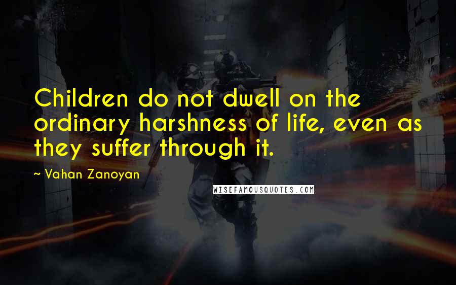 Vahan Zanoyan Quotes: Children do not dwell on the ordinary harshness of life, even as they suffer through it.