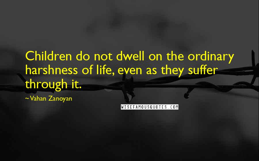 Vahan Zanoyan Quotes: Children do not dwell on the ordinary harshness of life, even as they suffer through it.