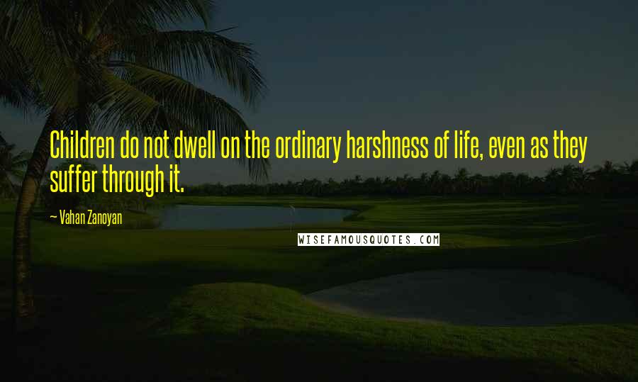 Vahan Zanoyan Quotes: Children do not dwell on the ordinary harshness of life, even as they suffer through it.