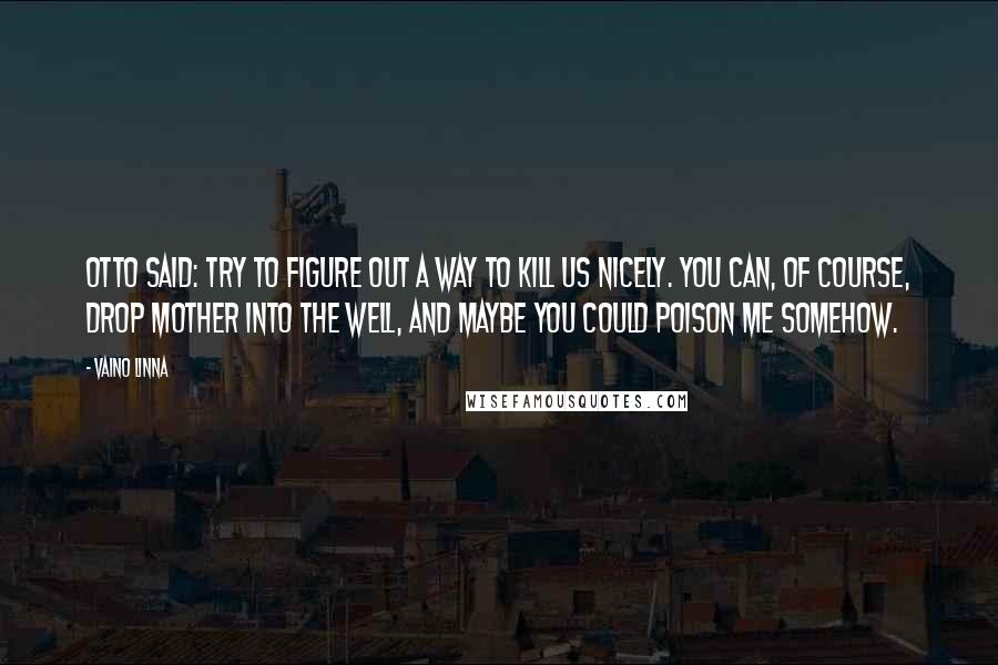 Vaino Linna Quotes: Otto said: Try to figure out a way to kill us nicely. You can, of course, drop mother into the well, and maybe you could poison me somehow.