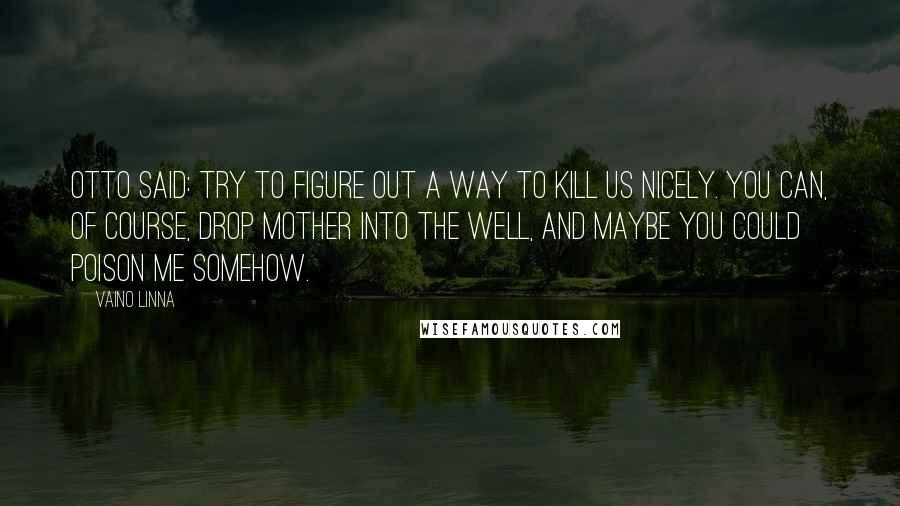 Vaino Linna Quotes: Otto said: Try to figure out a way to kill us nicely. You can, of course, drop mother into the well, and maybe you could poison me somehow.
