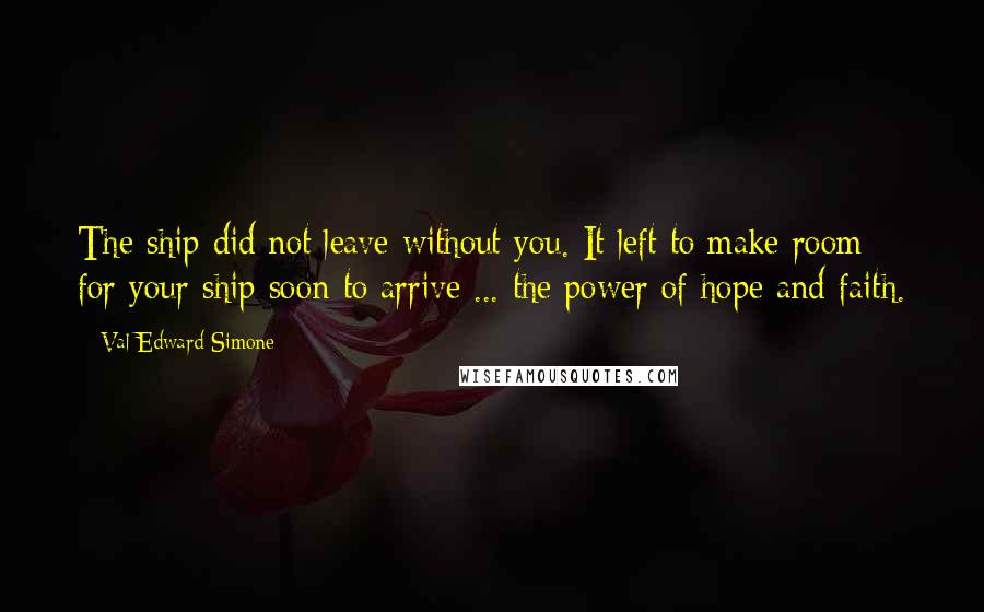 Val Edward Simone Quotes: The ship did not leave without you. It left to make room for your ship soon to arrive ... the power of hope and faith.