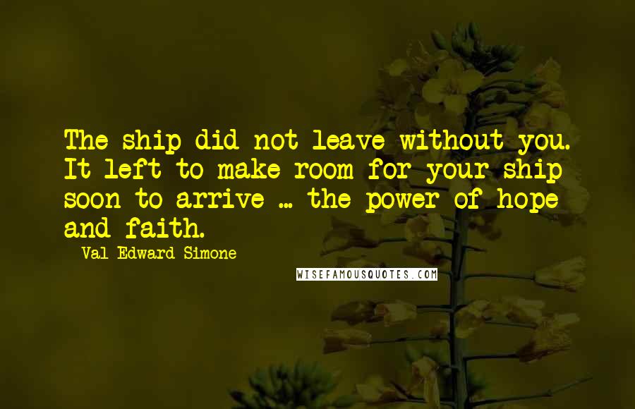 Val Edward Simone Quotes: The ship did not leave without you. It left to make room for your ship soon to arrive ... the power of hope and faith.