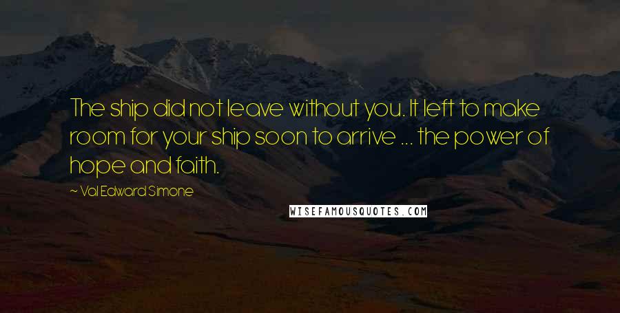 Val Edward Simone Quotes: The ship did not leave without you. It left to make room for your ship soon to arrive ... the power of hope and faith.