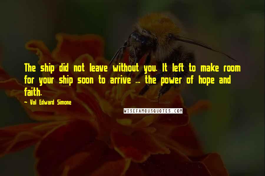 Val Edward Simone Quotes: The ship did not leave without you. It left to make room for your ship soon to arrive ... the power of hope and faith.