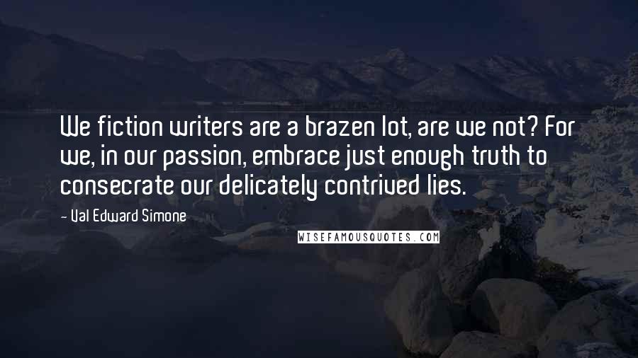 Val Edward Simone Quotes: We fiction writers are a brazen lot, are we not? For we, in our passion, embrace just enough truth to consecrate our delicately contrived lies.