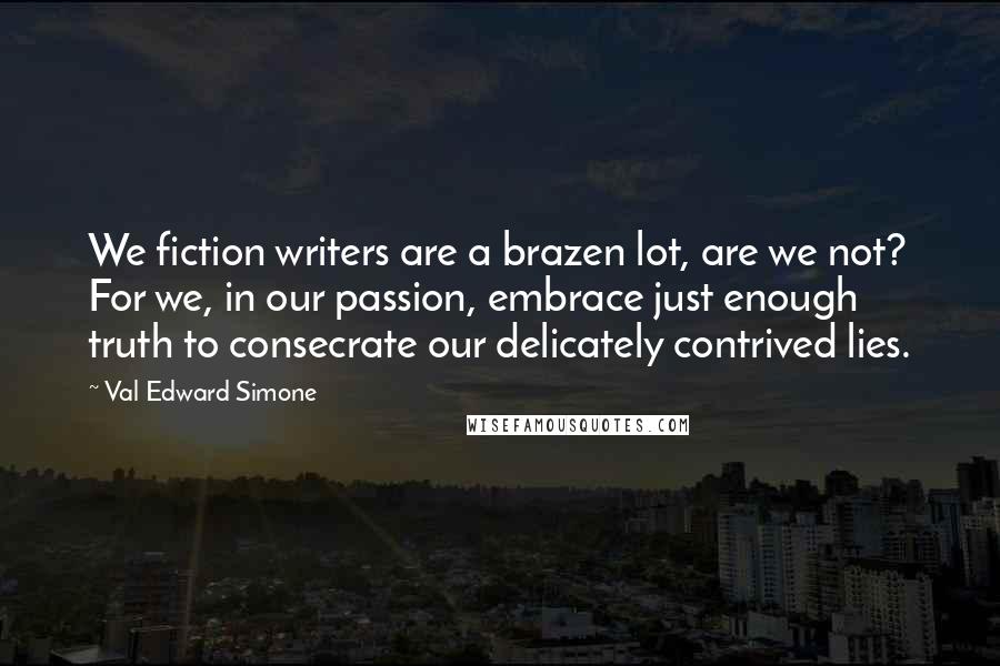 Val Edward Simone Quotes: We fiction writers are a brazen lot, are we not? For we, in our passion, embrace just enough truth to consecrate our delicately contrived lies.