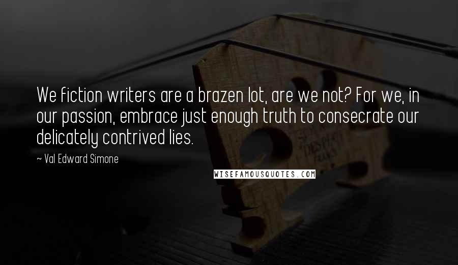 Val Edward Simone Quotes: We fiction writers are a brazen lot, are we not? For we, in our passion, embrace just enough truth to consecrate our delicately contrived lies.