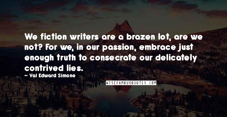 Val Edward Simone Quotes: We fiction writers are a brazen lot, are we not? For we, in our passion, embrace just enough truth to consecrate our delicately contrived lies.