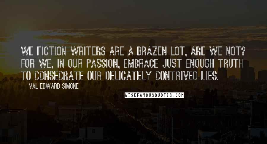 Val Edward Simone Quotes: We fiction writers are a brazen lot, are we not? For we, in our passion, embrace just enough truth to consecrate our delicately contrived lies.