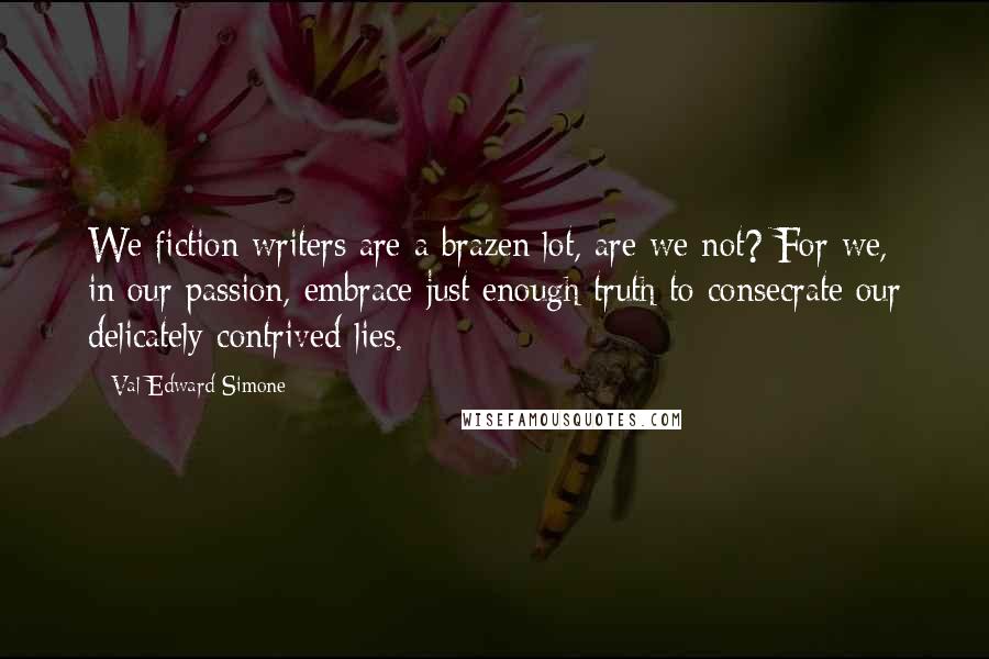 Val Edward Simone Quotes: We fiction writers are a brazen lot, are we not? For we, in our passion, embrace just enough truth to consecrate our delicately contrived lies.