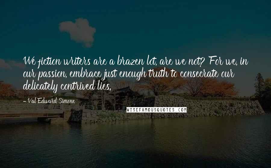 Val Edward Simone Quotes: We fiction writers are a brazen lot, are we not? For we, in our passion, embrace just enough truth to consecrate our delicately contrived lies.