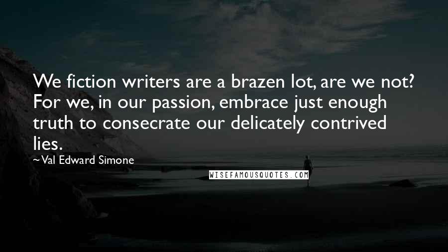 Val Edward Simone Quotes: We fiction writers are a brazen lot, are we not? For we, in our passion, embrace just enough truth to consecrate our delicately contrived lies.