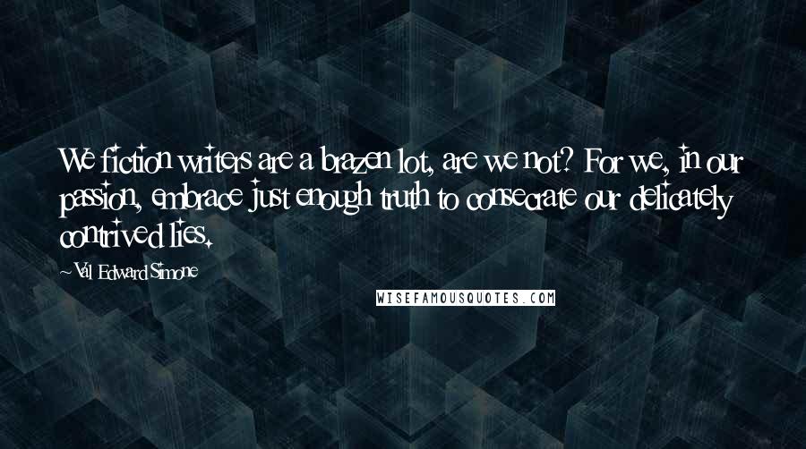 Val Edward Simone Quotes: We fiction writers are a brazen lot, are we not? For we, in our passion, embrace just enough truth to consecrate our delicately contrived lies.