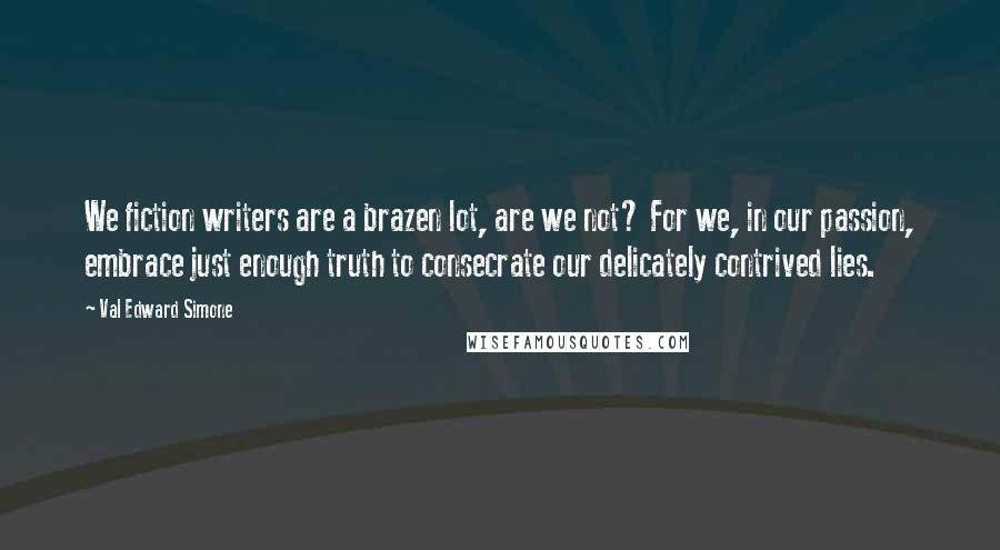 Val Edward Simone Quotes: We fiction writers are a brazen lot, are we not? For we, in our passion, embrace just enough truth to consecrate our delicately contrived lies.