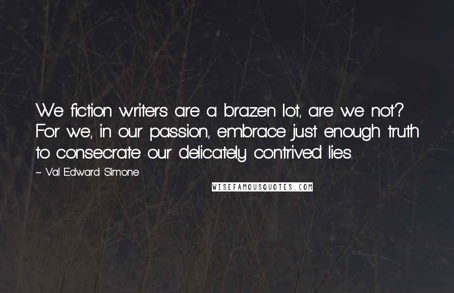 Val Edward Simone Quotes: We fiction writers are a brazen lot, are we not? For we, in our passion, embrace just enough truth to consecrate our delicately contrived lies.