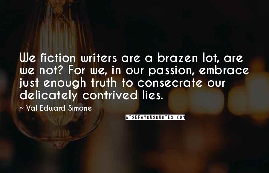 Val Edward Simone Quotes: We fiction writers are a brazen lot, are we not? For we, in our passion, embrace just enough truth to consecrate our delicately contrived lies.