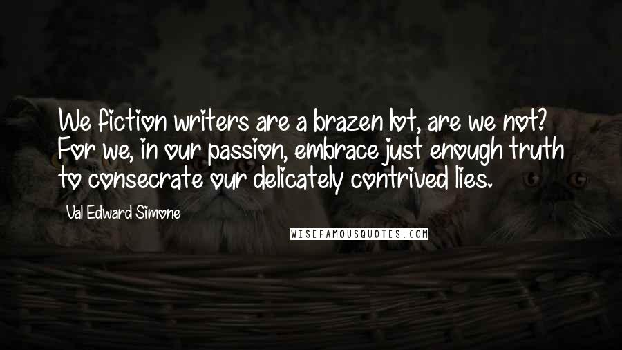 Val Edward Simone Quotes: We fiction writers are a brazen lot, are we not? For we, in our passion, embrace just enough truth to consecrate our delicately contrived lies.