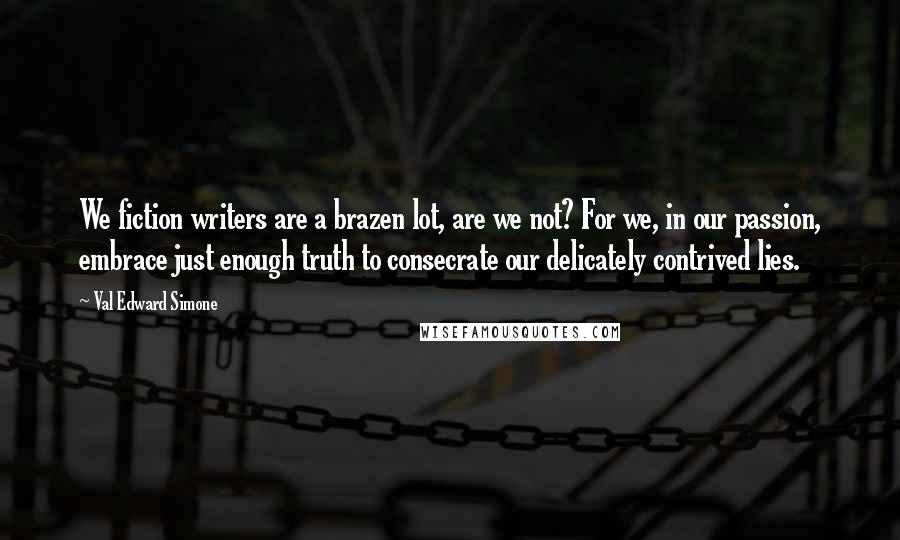 Val Edward Simone Quotes: We fiction writers are a brazen lot, are we not? For we, in our passion, embrace just enough truth to consecrate our delicately contrived lies.