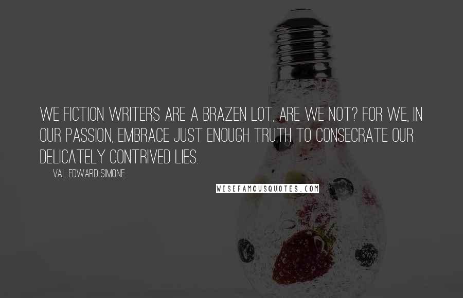 Val Edward Simone Quotes: We fiction writers are a brazen lot, are we not? For we, in our passion, embrace just enough truth to consecrate our delicately contrived lies.