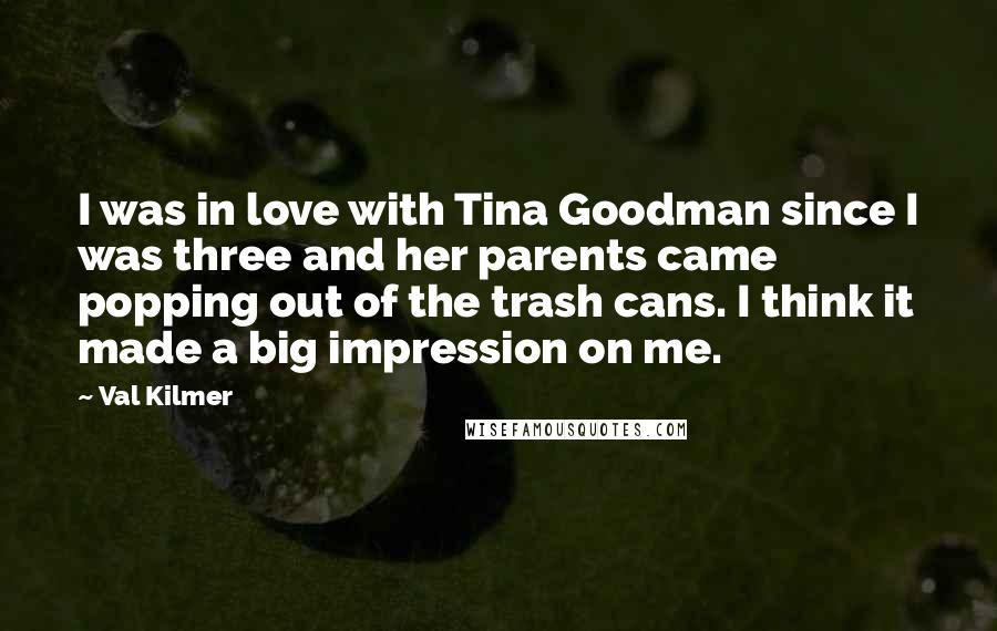 Val Kilmer Quotes: I was in love with Tina Goodman since I was three and her parents came popping out of the trash cans. I think it made a big impression on me.