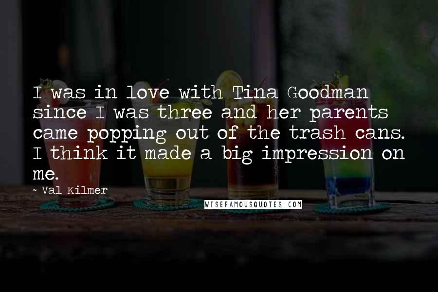 Val Kilmer Quotes: I was in love with Tina Goodman since I was three and her parents came popping out of the trash cans. I think it made a big impression on me.