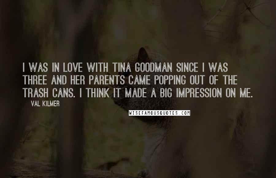 Val Kilmer Quotes: I was in love with Tina Goodman since I was three and her parents came popping out of the trash cans. I think it made a big impression on me.