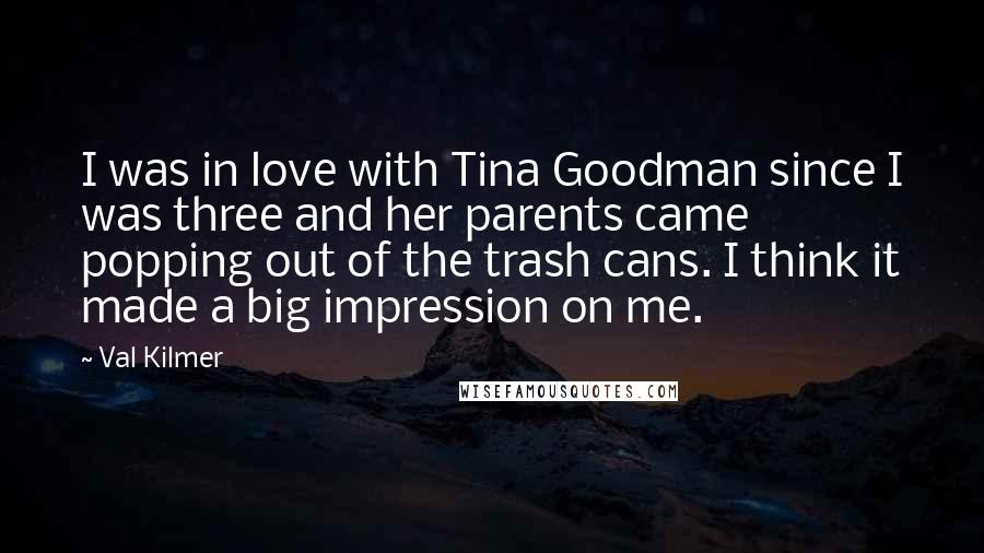 Val Kilmer Quotes: I was in love with Tina Goodman since I was three and her parents came popping out of the trash cans. I think it made a big impression on me.