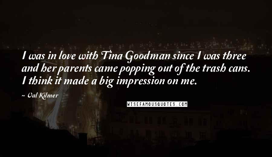 Val Kilmer Quotes: I was in love with Tina Goodman since I was three and her parents came popping out of the trash cans. I think it made a big impression on me.