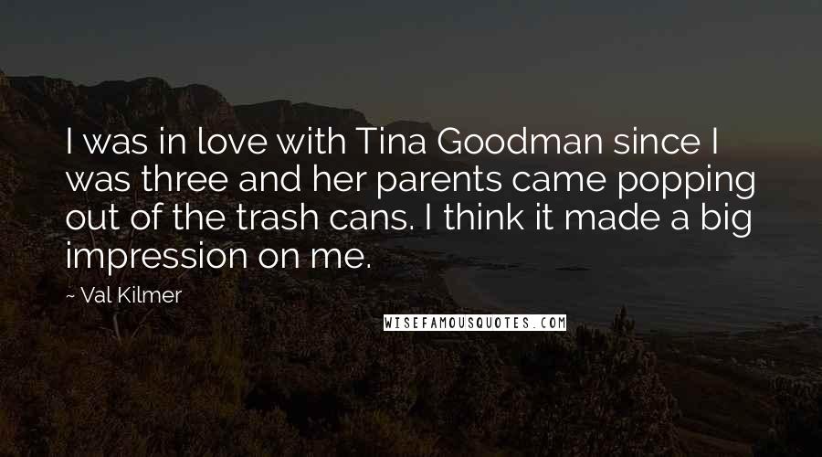 Val Kilmer Quotes: I was in love with Tina Goodman since I was three and her parents came popping out of the trash cans. I think it made a big impression on me.