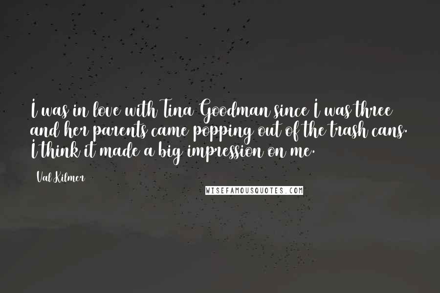 Val Kilmer Quotes: I was in love with Tina Goodman since I was three and her parents came popping out of the trash cans. I think it made a big impression on me.