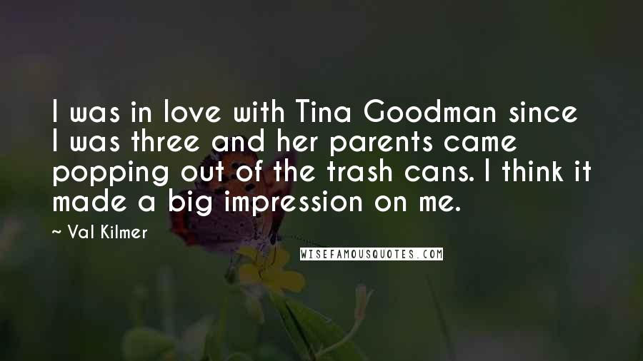 Val Kilmer Quotes: I was in love with Tina Goodman since I was three and her parents came popping out of the trash cans. I think it made a big impression on me.