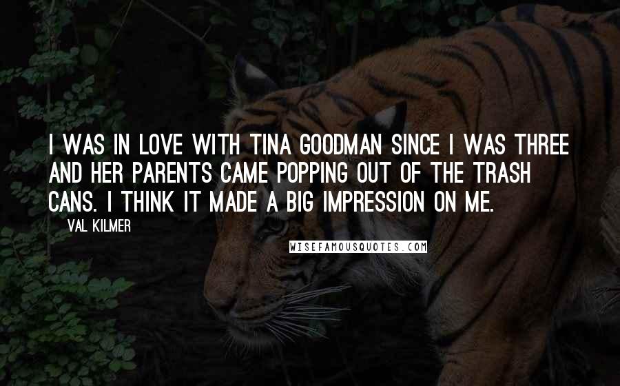 Val Kilmer Quotes: I was in love with Tina Goodman since I was three and her parents came popping out of the trash cans. I think it made a big impression on me.