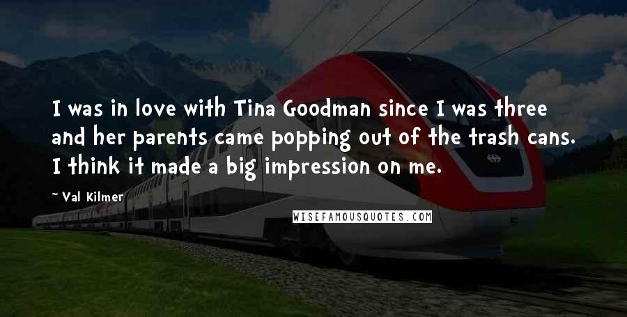 Val Kilmer Quotes: I was in love with Tina Goodman since I was three and her parents came popping out of the trash cans. I think it made a big impression on me.