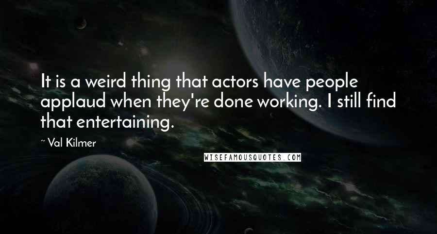 Val Kilmer Quotes: It is a weird thing that actors have people applaud when they're done working. I still find that entertaining.