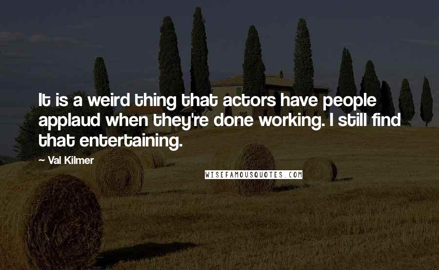 Val Kilmer Quotes: It is a weird thing that actors have people applaud when they're done working. I still find that entertaining.