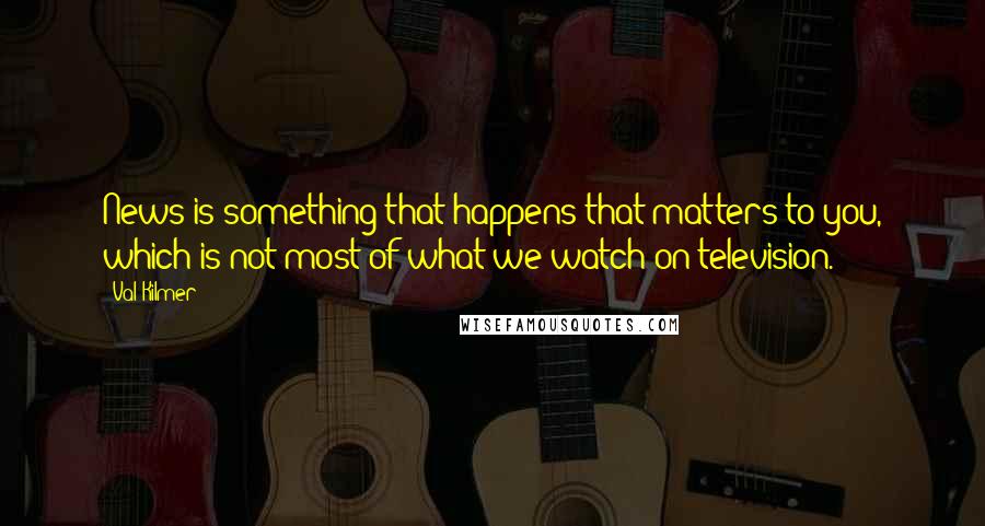 Val Kilmer Quotes: News is something that happens that matters to you, which is not most of what we watch on television.