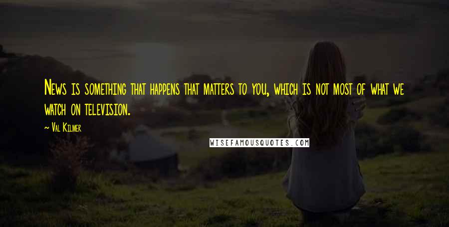 Val Kilmer Quotes: News is something that happens that matters to you, which is not most of what we watch on television.