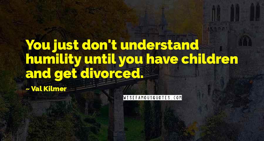 Val Kilmer Quotes: You just don't understand humility until you have children and get divorced.