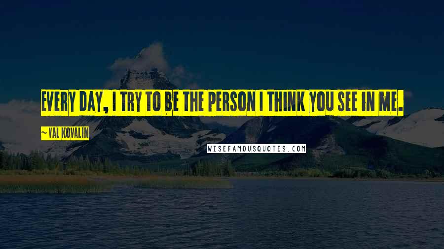 Val Kovalin Quotes: Every day, I try to be the person I think you see in me.