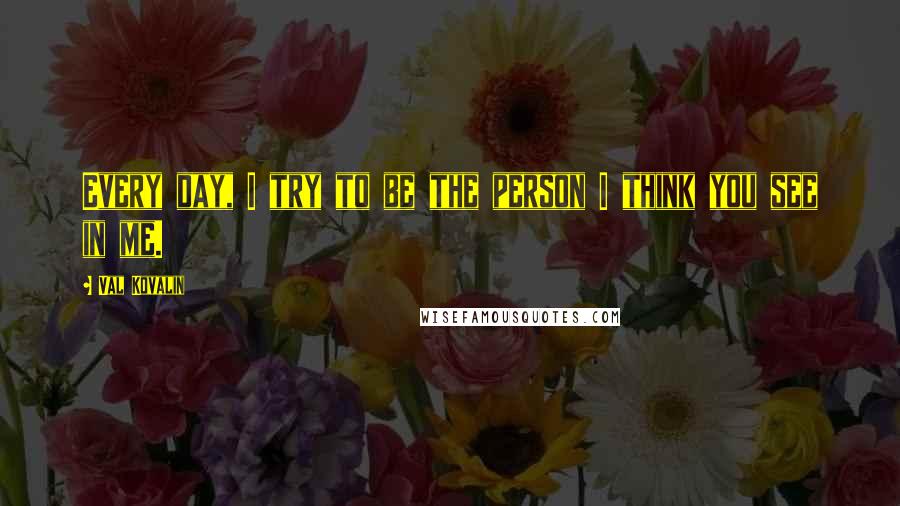 Val Kovalin Quotes: Every day, I try to be the person I think you see in me.