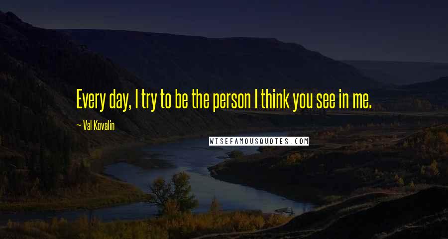 Val Kovalin Quotes: Every day, I try to be the person I think you see in me.