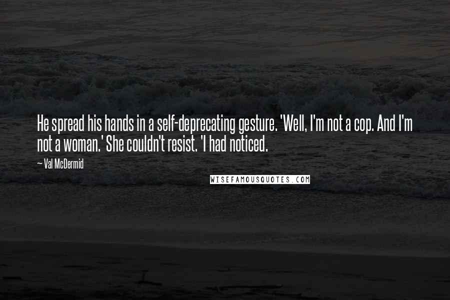 Val McDermid Quotes: He spread his hands in a self-deprecating gesture. 'Well, I'm not a cop. And I'm not a woman.' She couldn't resist. 'I had noticed.